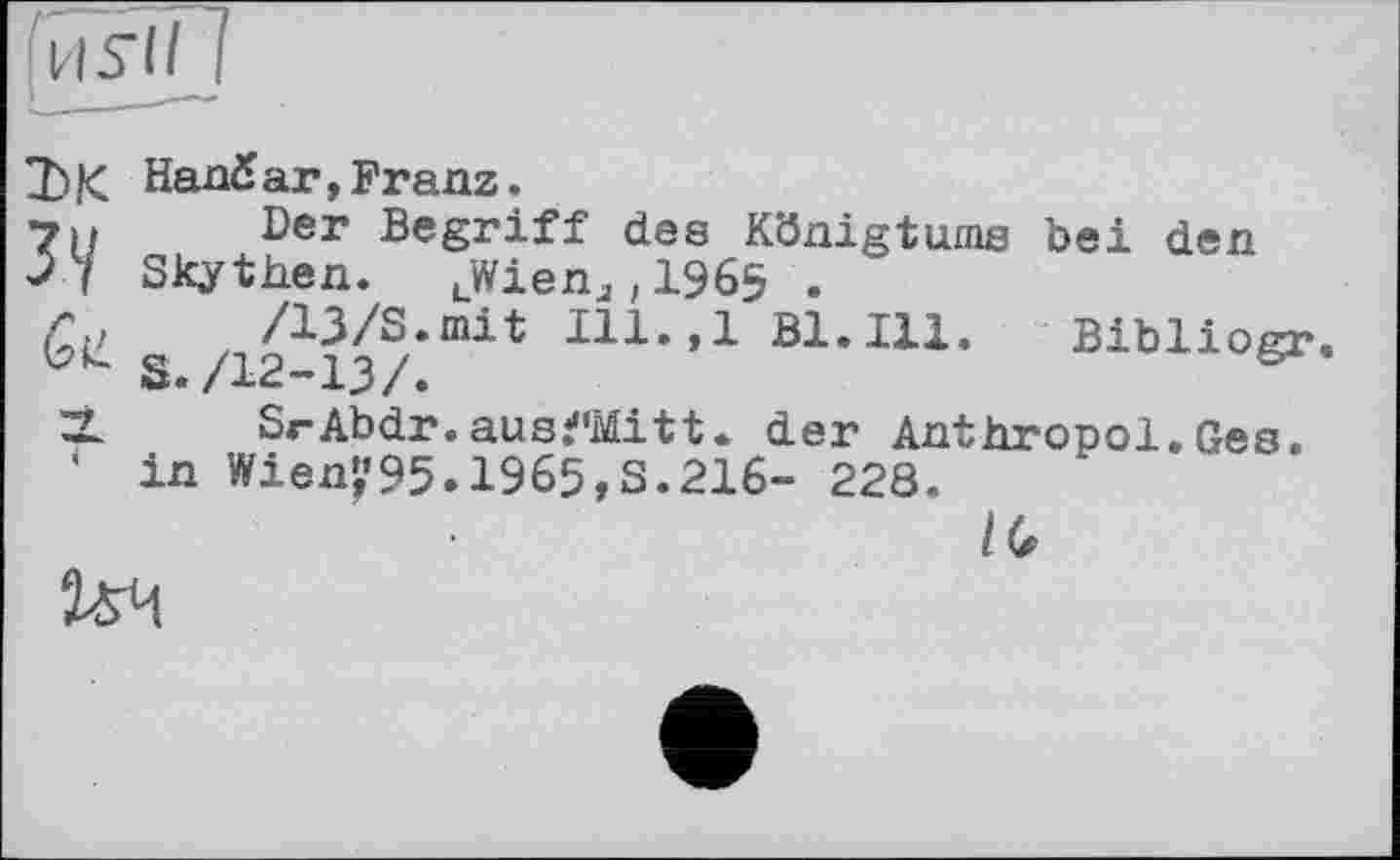 ﻿[и Sil 1
7)К HanSar,Franz.
7и Ber Begriff des Königtums bei den >7 Skythen. LWienJ;1965 .
0»?	/13/3.mit Ill. ,1 Bl. Ill. Bibliogr
S./12-13/.
Z2L SrAbdr. aus^Mitt. der Anthropol. ßes.
' in Wien^95.1965,3.216- 228.
IG